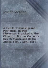 A Plea for Friendship and Patriotism: In Two Discourses, Preached at First Church, in Boston, On Lord's Day, 27 March, and On the Annual Fast, 7 April, 1814