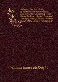 A Pioneer Outline History of Northwestern Pennsylvania: Embracing the Counties of Tioga, Potter, Mckean, Warren, Crawford, Venango, Forest, Clarion, . Pioneer Sketch of the Cities of Allegheny, B