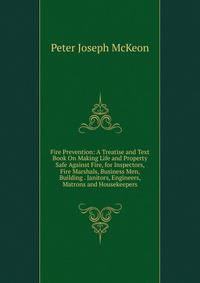 Fire Prevention: A Treatise and Text Book On Making Life and Property Safe Against Fire, for Inspectors, Fire Marshals, Business Men, Building . Janitors, Engineers, Matrons and Housekeepers