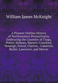 A Pioneer Outline History of Northwestern Pennsylvania, Embracing the Counties of Tioga, Potter, Mckean, Warren, Crawford, Venango, Forest, Clarion, . Cameron, Butler, Lawrence, and Mercer