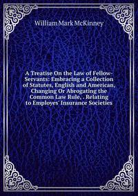 A Treatise On the Law of Fellow-Servants: Embracing a Collection of Statutes, English and American, Changing Or Abrogating the Common Law Rule, . Relating to Employes' Insurance Societies