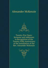Twenty-Five Years: Sermons and Addresses in Recognition of the Twenty-Fifth Anniversary of the Installation of the Rev. Alexander Mckenzie