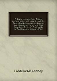 A Key to the American Tutor's Assistant Revised: In Which All the Examples Necessary for a Learner Are Wrought at Large, and Also Solutions Given of . Principally to Facilitate the Labour of Tea