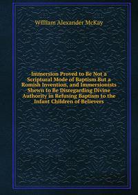 Immersion Proved to Be Not a Scriptural Mode of Baptism But a Romish Invention, and Immersionists Shewn to Be Disregarding Divine Authority in Refusing Baptism to the Infant Children of Believers