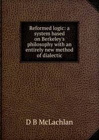 Reformed logic: a system based on Berkeley's philosophy with an entirely new method of dialectic