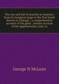 The rise and fall of anarchy in America: from its incipient stage to the first bomb thrown in Chicago : a comprehensive account of the great . minute account of the apprehension, trial, co