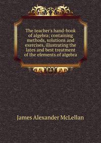 The teacher's hand-book of algebra; containing methods, solutions and exercises, illustrating the lates and best treatment of the elements of algebra