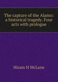 The capture of the Alamo: a historical tragedy. Four acts with prologue