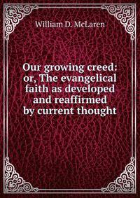 Our growing creed: or, The evangelical faith as developed and reaffirmed by current thought