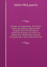 Essays on happiness, Christian piety, prejudices against the Gospel, and the Scripture doctrine of grace, to which is added the celebrated sermon on glorying in the cross of Christ
