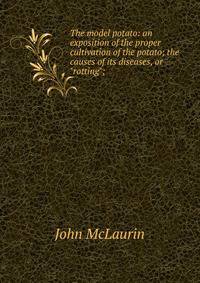 The model potato: an exposition of the proper cultivation of the potato; the causes of its diseases, or "rotting";