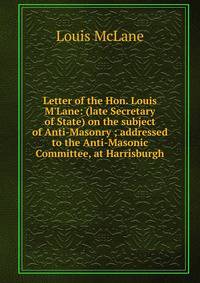 Letter of the Hon. Louis M'Lane: (late Secretary of State) on the subject of Anti-Masonry ; addressed to the Anti-Masonic Committee, at Harrisburgh