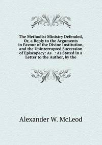 The Methodist Ministry Defended, Or, a Reply to the Arguments in Favour of the Divine Institution, and the Uninterrupted Succession of Episcopacy: As . : As Stated in a Letter to the Author, by the