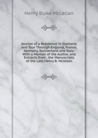 Journal of a Residence in Scotland, and Tour Through England, France, Germany, Switzerland and Italy: With a Memoir of the Author, and Extracts from . the Manuscripts of the Late Henry B. Mclellan