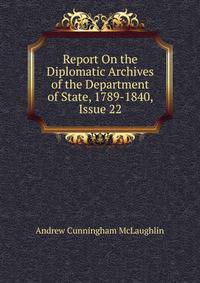 Report On the Diplomatic Archives of the Department of State, 1789-1840, Issue 22