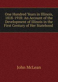 One Hundred Years in Illinois, 1818-1918: An Account of the Development of Illinois in the First Century of Her Statehood .