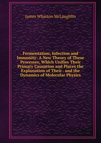 Fermentation, Infection and Immunity: A New Theory of These Processes, Which Unifies Their Primary Causation and Places the Explanation of Their . and the Dynamics of Molecular Physics
