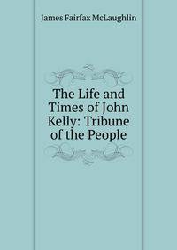 The Life and Times of John Kelly: Tribune of the People