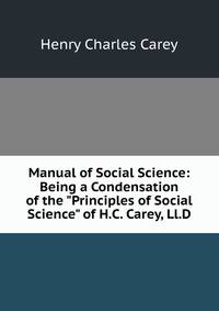 Manual of Social Science: Being a Condensation of the "Principles of Social Science" of H.C. Carey, Ll.D.