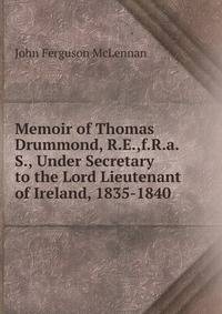 Memoir of Thomas Drummond, R.E.,f.R.a.S., Under Secretary to the Lord Lieutenant of Ireland, 1835-1840