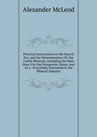 Practical Instructions in the Search For, and the Determination Of, the Useful Minerals, Including the Rare Ores: For the Prospector, Miner, and As a . Everybody Interested in the Mineral Industry