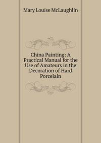 China Painting: A Practical Manual for the Use of Amateurs in the Decoration of Hard Porcelain