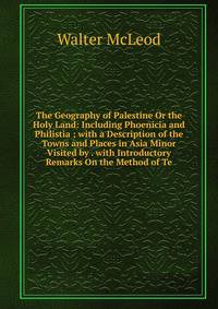 The Geography of Palestine Or the Holy Land: Including Phoenicia and Philistia ; with a Description of the Towns and Places in Asia Minor Visited by . with Introductory Remarks On the Method of Te