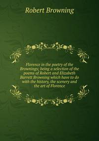 Florence in the poetry of the Brownings; being a selection of the poems of Robert and Elizabeth Barrett Browning which have to do with the history, the scenery and the art of Florence