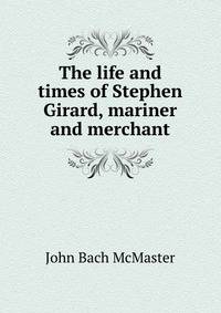 The life and times of Stephen Girard, mariner and merchant