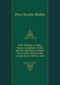With Shelley in Italy; being a selection of the poems and letters which have to do with his life in Italy from 1818 to 1822