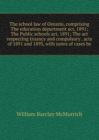 The school law of Ontario, comprising The education department act, 1891; The Public schools act, 1891; The act respecting truancy and compulsory . acts of 1891 and 1893, with notes of cases be