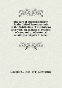 The care of crippled children in the United States; a study of the distribution of institutions and work, an analysis of systems of care, and a . of material relating to cripples in Amer