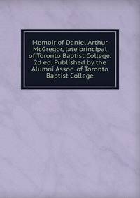 Memoir of Daniel Arthur McGregor, late principal of Toronto Baptist College. 2d ed. Published by the Alumni Assoc. of Toronto Baptist College