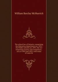 The school law of Ontario: comprising the Education department act, 1891; the Public schools act, 1891; the Act respecting truancy and compulsory . acts of 1892 and 1893; with notes of cases be
