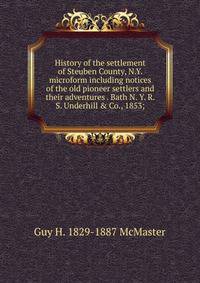 History of the settlement of Steuben County, N.Y. microform including notices of the old pioneer settlers and their adventures . Bath N. Y. R. S. Underhill &amp; Co., 1853;