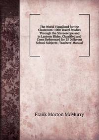 The World Visualized for the Classroom: 1000 Travel Studies Through the Stereoscope and in Lantern Slides, Classified and Cross Referenced for 25 Different School Subjects; Teachers' Manual