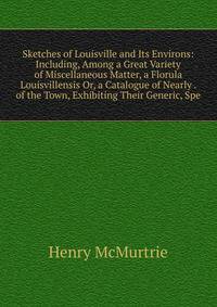 Sketches of Louisville and Its Environs: Including, Among a Great Variety of Miscellaneous Matter, a Florula Louisvillensis Or, a Catalogue of Nearly . of the Town, Exhibiting Their Generic, Spe