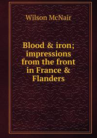 Blood &amp; iron; impressions from the front in France &amp; Flanders