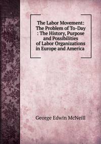 The Labor Movement: The Problem of To-Day : The History, Purpose and Possibilities of Labor Organizations in Europe and America .