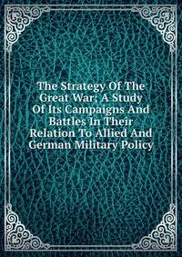 The Strategy Of The Great War; A Study Of Its Campaigns And Battles In Their Relation To Allied And German Military Policy
