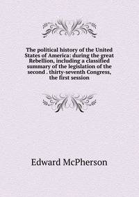 The political history of the United States of America: during the great Rebellion, including a classified summary of the legislation of the second . thirty-seventh Congress, the first session
