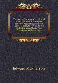 The political history of the United States of America, during the period of Reconstruction (from April 15, 1865, to July 15, 1870,) including a . and Forty-first Congresses. With the votes