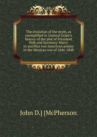 The evolution of the myth, as exemplified in General Grant's history of the plot of President Polk and Secretary Marcy to sacrifice two American armies in the Mexican war of 1846-1848