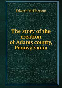 The story of the creation of Adams county, Pennsylvania