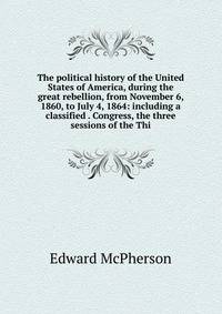 The political history of the United States of America, during the great rebellion, from November 6, 1860, to July 4, 1864: including a classified . Congress, the three sessions of the Thi