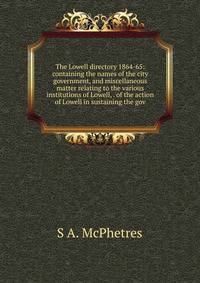 The Lowell directory 1864-65: containing the names of the city government, and miscellaneous matter relating to the various institutions of Lowell, . of the action of Lowell in sustaining the gov