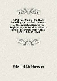 A Political Manual for 1868: Including a Classified Summary of the Important Executive, Legislative, and Politico- Military Facts of the Period from April 1, 1867 to July 15, 1868