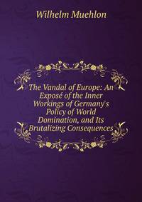 The Vandal of Europe: An Expos? of the Inner Workings of Germany's Policy of World Domination, and Its Brutalizing Consequences