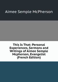This Is That: Personal Experiences, Sermons and Writings of Aimee Semple Mcpherson, Evangelist (French Edition)