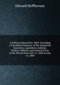 A Political Manual for 1869: Including a Classified Summary of the Important Executive, Legislative, Judicial, Politico-Military and General Facts of the Period from July 15, 1868 to July 15, 1869